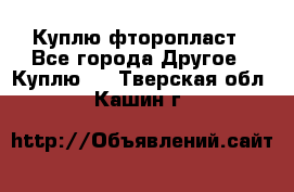 Куплю фторопласт - Все города Другое » Куплю   . Тверская обл.,Кашин г.